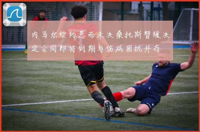 内马尔续约悬而未决桑托斯暂缓决定合同即将到期与伤病困扰并存