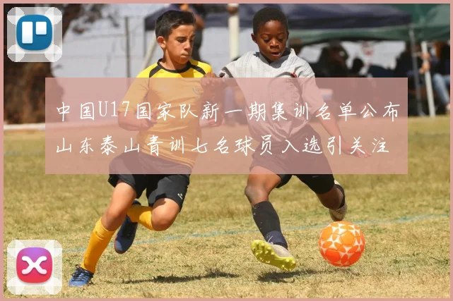 中国U17国家队新一期集训名单公布山东泰山青训七名球员入选引关注