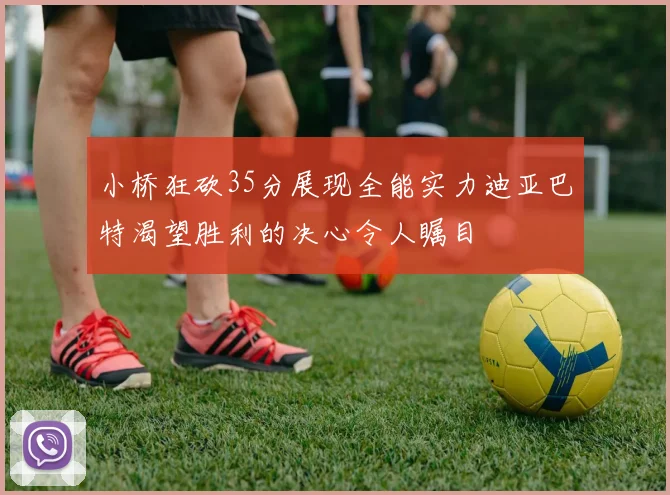 小桥狂砍35分展现全能实力迪亚巴特渴望胜利的决心令人瞩目