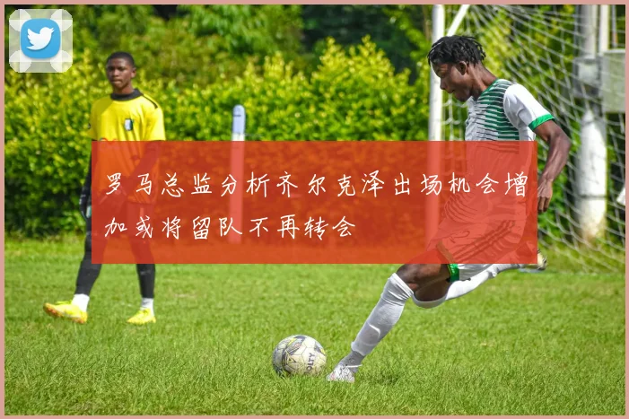 罗马总监分析齐尔克泽出场机会增加或将留队不再转会