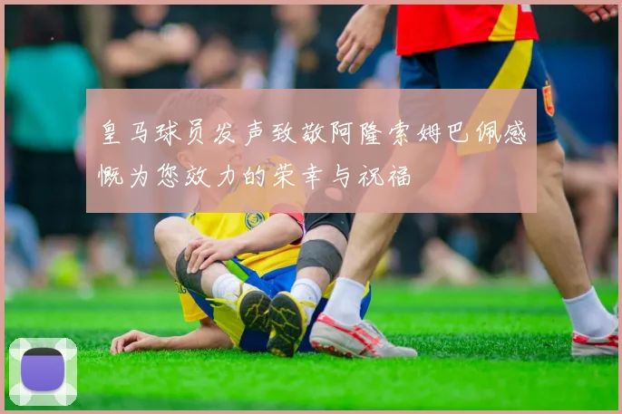 皇马球员发声致敬阿隆索姆巴佩感慨为您效力的荣幸与祝福
