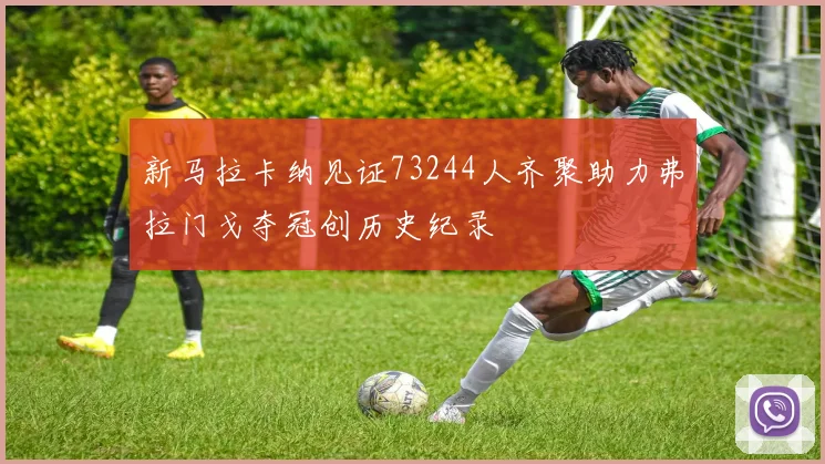 新马拉卡纳见证73244人齐聚助力弗拉门戈夺冠创历史纪录