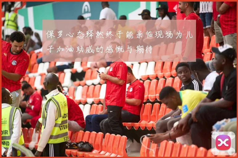 保罗心态释然终于能亲临现场为儿子加油助威的感慨与期待
