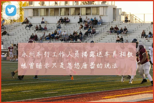 永州车行工作人员揭露送车真相教练曾暗示只是忽悠唐蕾的说法
