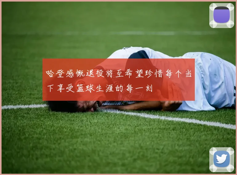 哈登感慨退役将至希望珍惜每个当下享受篮球生涯的每一刻