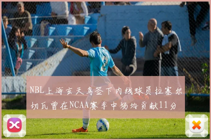 NBL上海玄天鸟签下内线球员拉塞尔切瓦曾在NCAA赛季中场均贡献11分8篮板