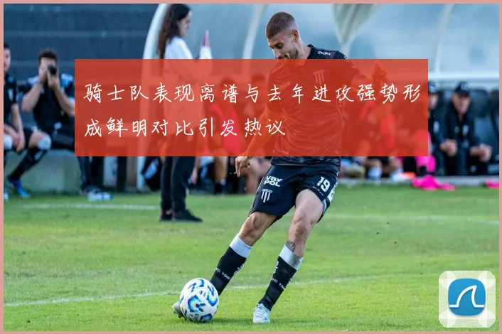 骑士队表现离谱与去年进攻强势形成鲜明对比引发热议