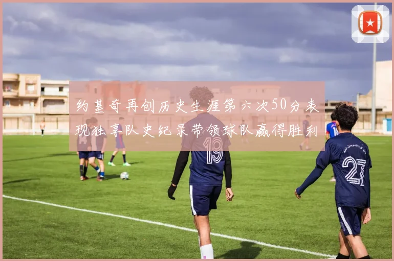 约基奇再创历史生涯第六次50分表现独享队史纪录带领球队赢得胜利