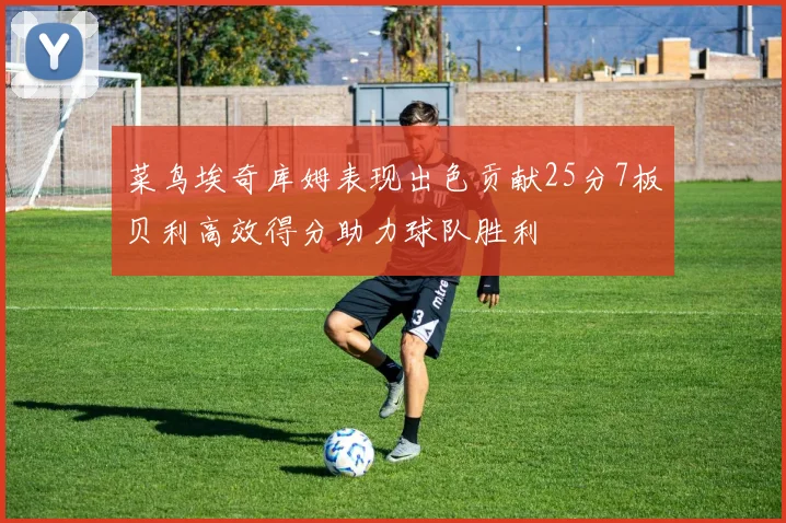 菜鸟埃奇库姆表现出色贡献25分7板贝利高效得分助力球队胜利