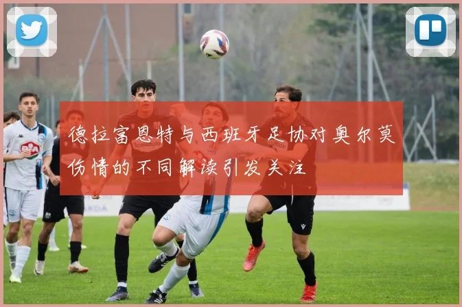 德拉富恩特与西班牙足协对奥尔莫伤情的不同解读引发关注