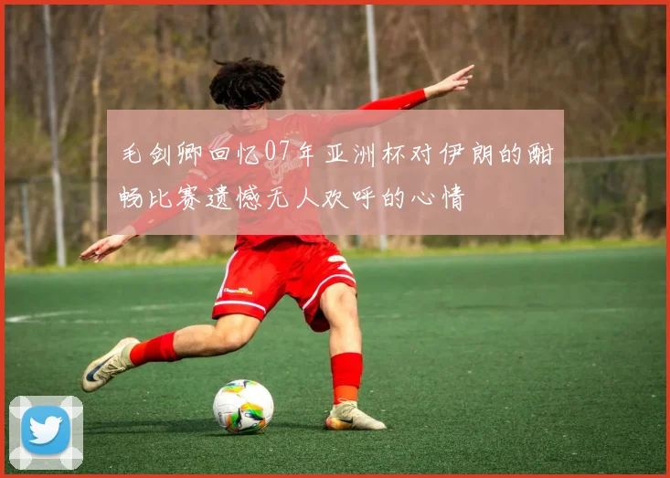 毛剑卿回忆07年亚洲杯对伊朗的酣畅比赛遗憾无人欢呼的心情