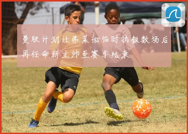 曼联计划让弗莱彻临时执教数场后再任命新主帅至赛季结束