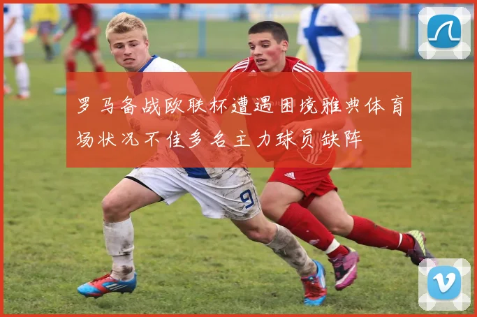 罗马备战欧联杯遭遇困境雅典体育场状况不佳多名主力球员缺阵