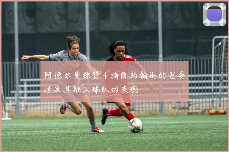 阿德尔曼称赞卡梅隆约翰逊的重要性及其融入球队的表现