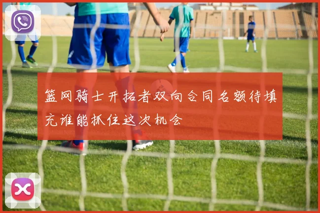 篮网骑士开拓者双向合同名额待填充谁能抓住这次机会