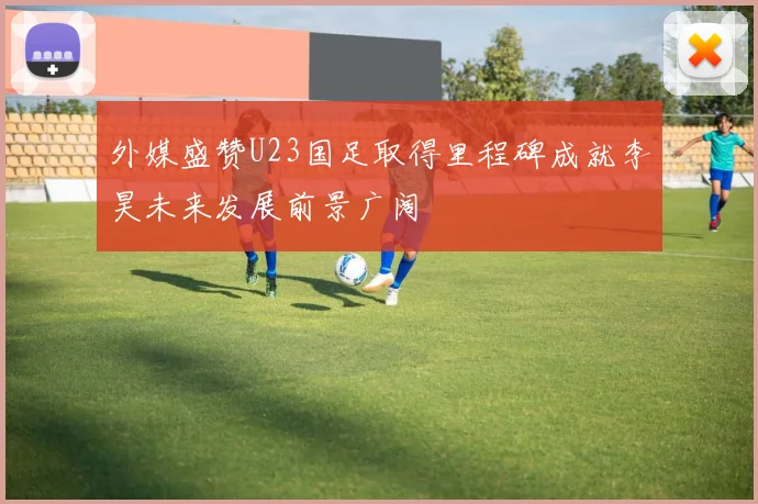 外媒盛赞U23国足取得里程碑成就李昊未来发展前景广阔