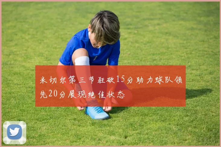 米切尔第三节狂砍15分助力球队领先20分展现绝佳状态