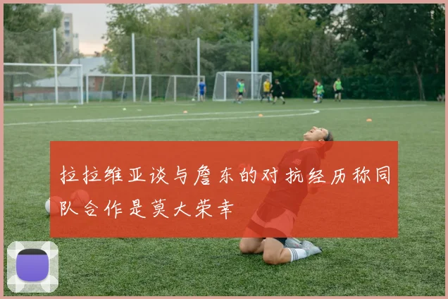 拉拉维亚谈与詹东的对抗经历称同队合作是莫大荣幸