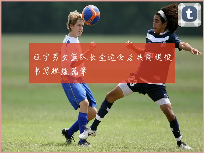 辽宁男女篮队长全运会后共同退役书写辉煌篇章