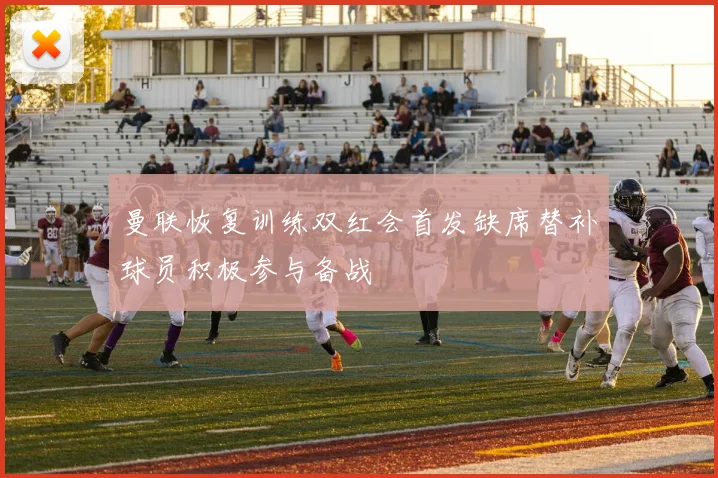 曼联恢复训练双红会首发缺席替补球员积极参与备战