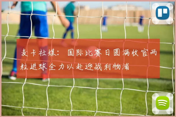 麦卡社媒：国际比赛日圆满收官两粒进球全力以赴迎战利物浦