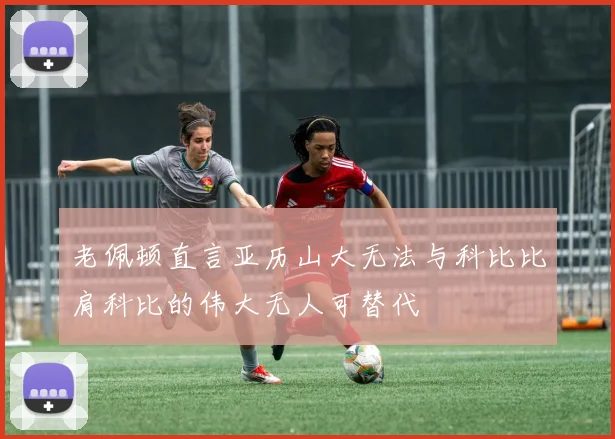 老佩顿直言亚历山大无法与科比比肩科比的伟大无人可替代