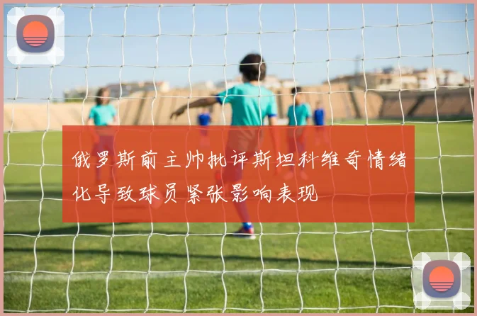 俄罗斯前主帅批评斯坦科维奇情绪化导致球员紧张影响表现