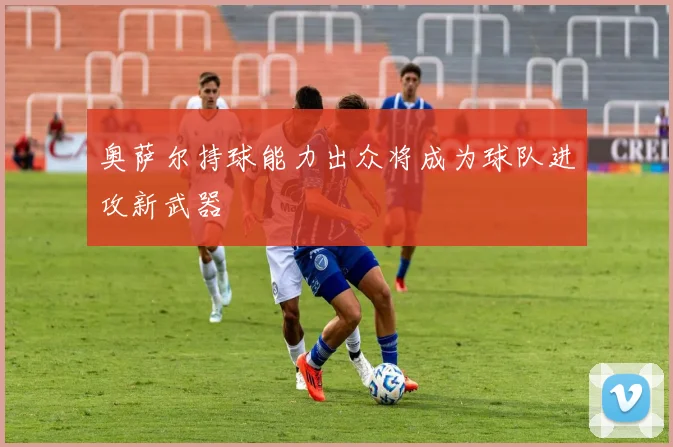 奥萨尔持球能力出众将成为球队进攻新武器