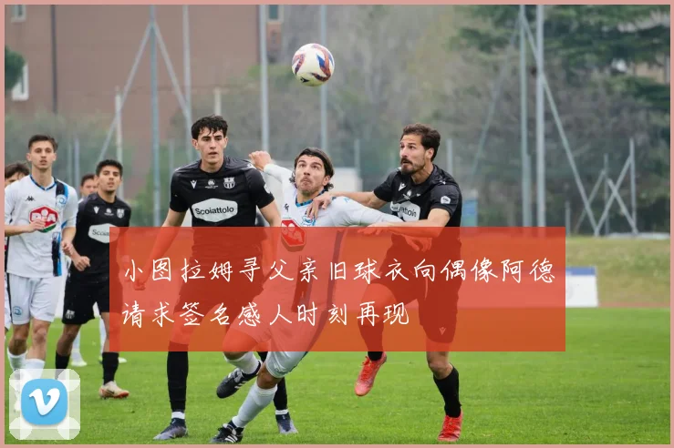 小图拉姆寻父亲旧球衣向偶像阿德请求签名感人时刻再现
