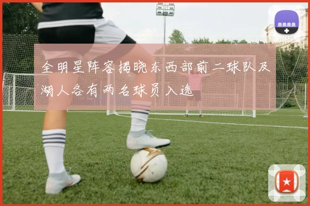 全明星阵容揭晓东西部前二球队及湖人各有两名球员入选