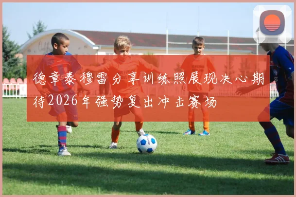 德章泰穆雷分享训练照展现决心期待2026年强势复出冲击赛场