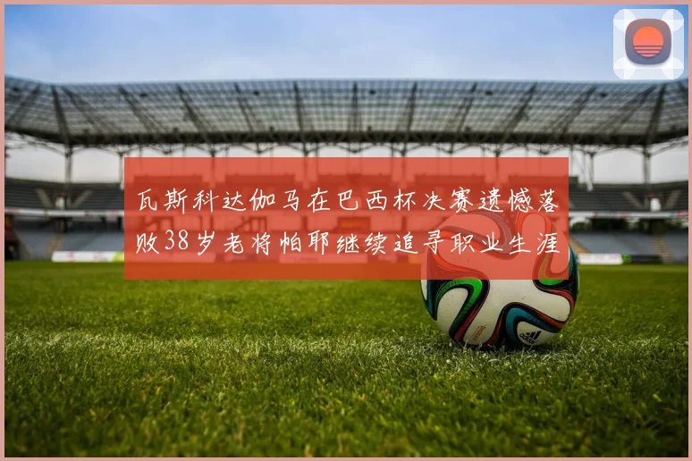 瓦斯科达伽马在巴西杯决赛遗憾落败38岁老将帕耶继续追寻职业生涯首冠