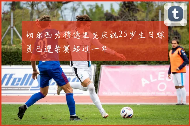 切尔西为穆德里克庆祝25岁生日球员已遭禁赛超过一年