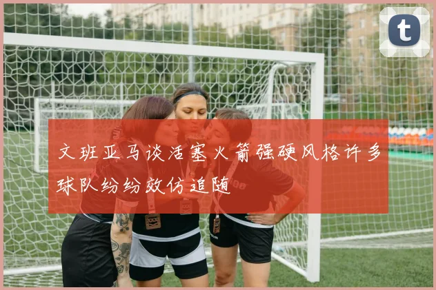 文班亚马谈活塞火箭强硬风格许多球队纷纷效仿追随