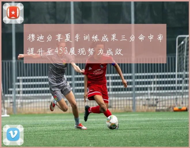 穆迪分享夏季训练成果三分命中率提升至453展现努力成效