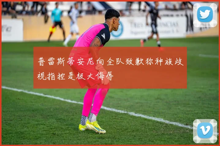 普雷斯蒂安尼向全队致歉称种族歧视指控是极大侮辱