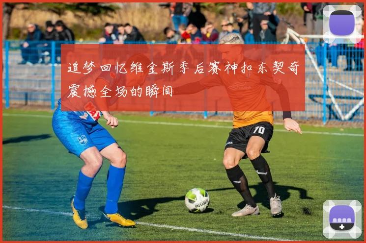 追梦回忆维金斯季后赛神扣东契奇震撼全场的瞬间