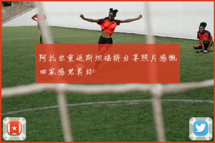 阿扎尔重返斯坦福桥分享照片感慨回家感觉真好