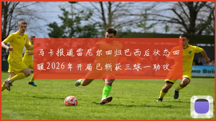 马卡报道雷尼尔回归巴西后状态回暖2026年开局已斩获三球一助攻