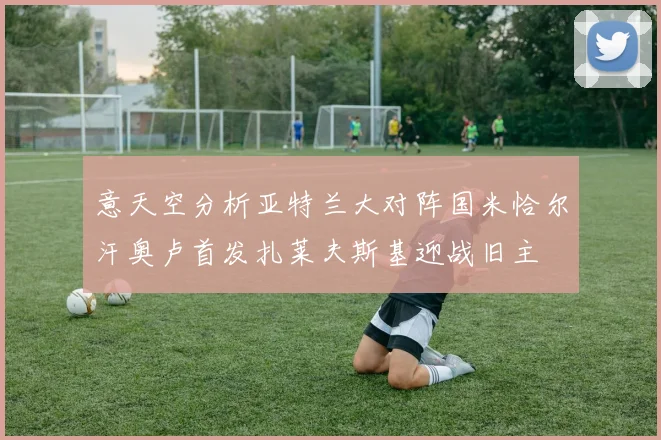 意天空分析亚特兰大对阵国米恰尔汗奥卢首发扎莱夫斯基迎战旧主