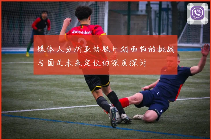 媒体人分析亚协联计划面临的挑战与国足未来定位的深度探讨